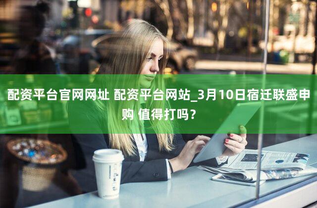 配资平台官网网址 配资平台网站_3月10日宿迁联盛申购 值得打吗？