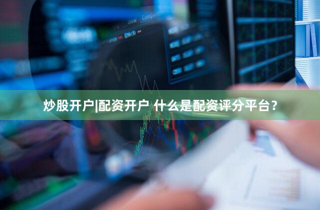 炒股开户|配资开户 什么是配资评分平台？