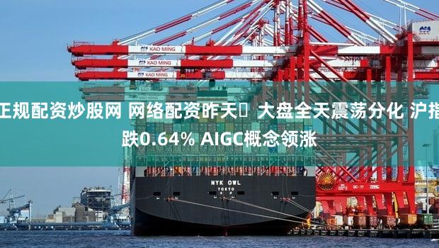 正规配资炒股网 网络配资昨天​大盘全天震荡分化 沪指跌0.64% AIGC概念领涨