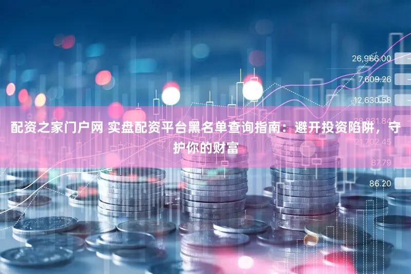 配资之家门户网 实盘配资平台黑名单查询指南：避开投资陷阱，守护你的财富