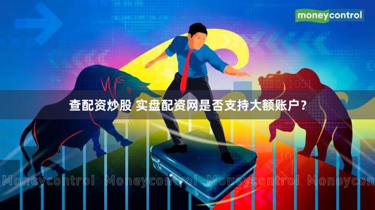 查配资炒股 实盘配资网是否支持大额账户？