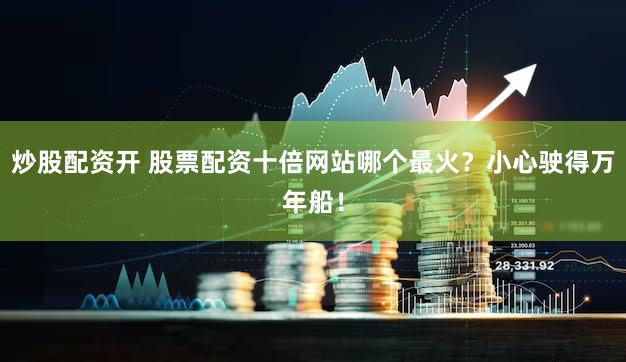 炒股配资开 股票配资十倍网站哪个最火？小心驶得万年船！