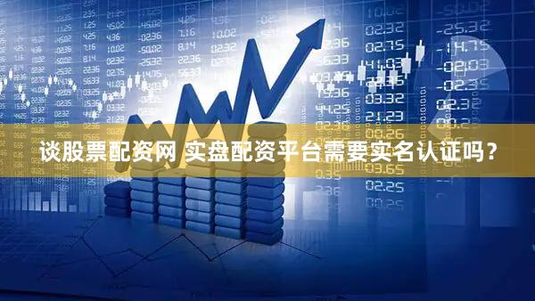谈股票配资网 实盘配资平台需要实名认证吗？
