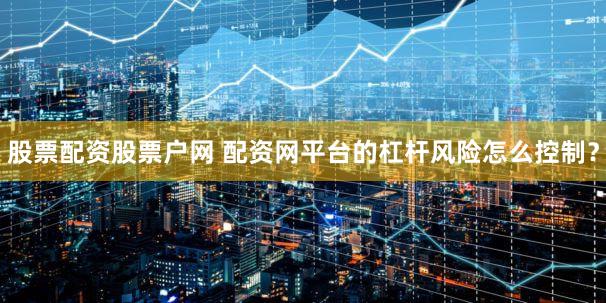 股票配资股票户网 配资网平台的杠杆风险怎么控制？