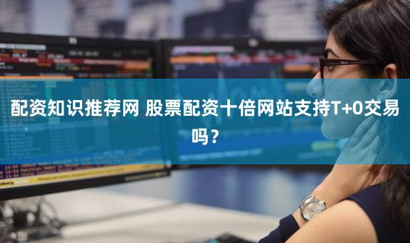 配资知识推荐网 股票配资十倍网站支持T+0交易吗？