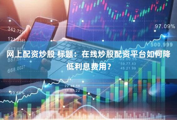 网上配资炒股 标题：在线炒股配资平台如何降低利息费用？