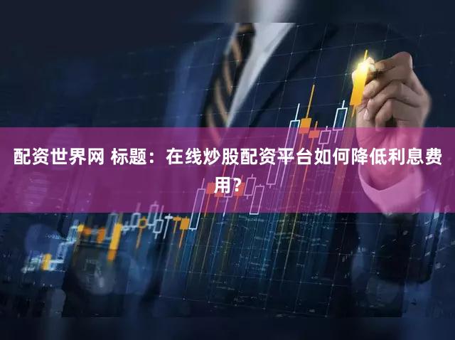 配资世界网 标题：在线炒股配资平台如何降低利息费用？