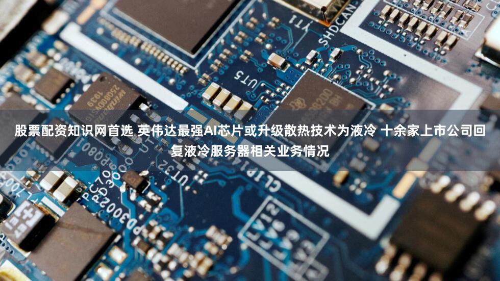 股票配资知识网首选 英伟达最强AI芯片或升级散热技术为液冷 十余家上市公司回复液冷服务器相关业务情况