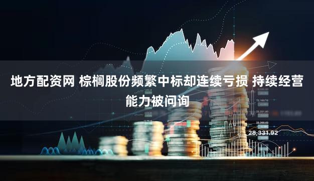 地方配资网 棕榈股份频繁中标却连续亏损 持续经营能力被问询