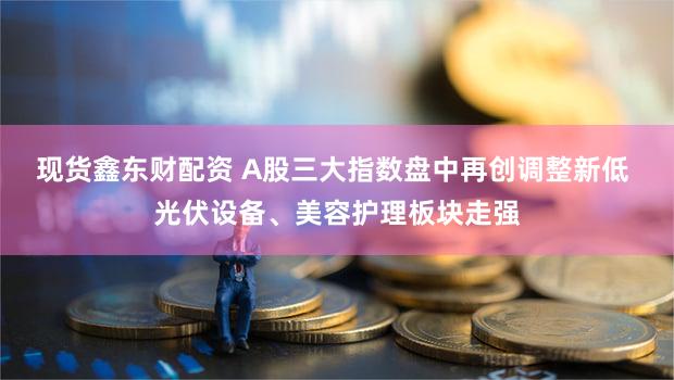 现货鑫东财配资 A股三大指数盘中再创调整新低 光伏设备、美容护理板块走强