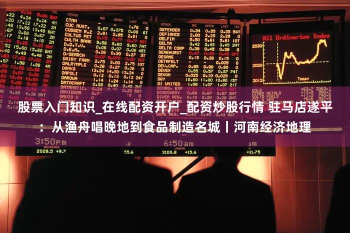 股票入门知识_在线配资开户_配资炒股行情 驻马店遂平：从渔舟唱晚地到食品制造名城丨河南经济地理