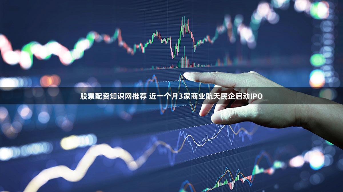 股票配资知识网推荐 近一个月3家商业航天民企启动IPO
