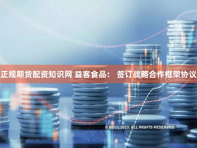 正规期货配资知识网 益客食品： 签订战略合作框架协议