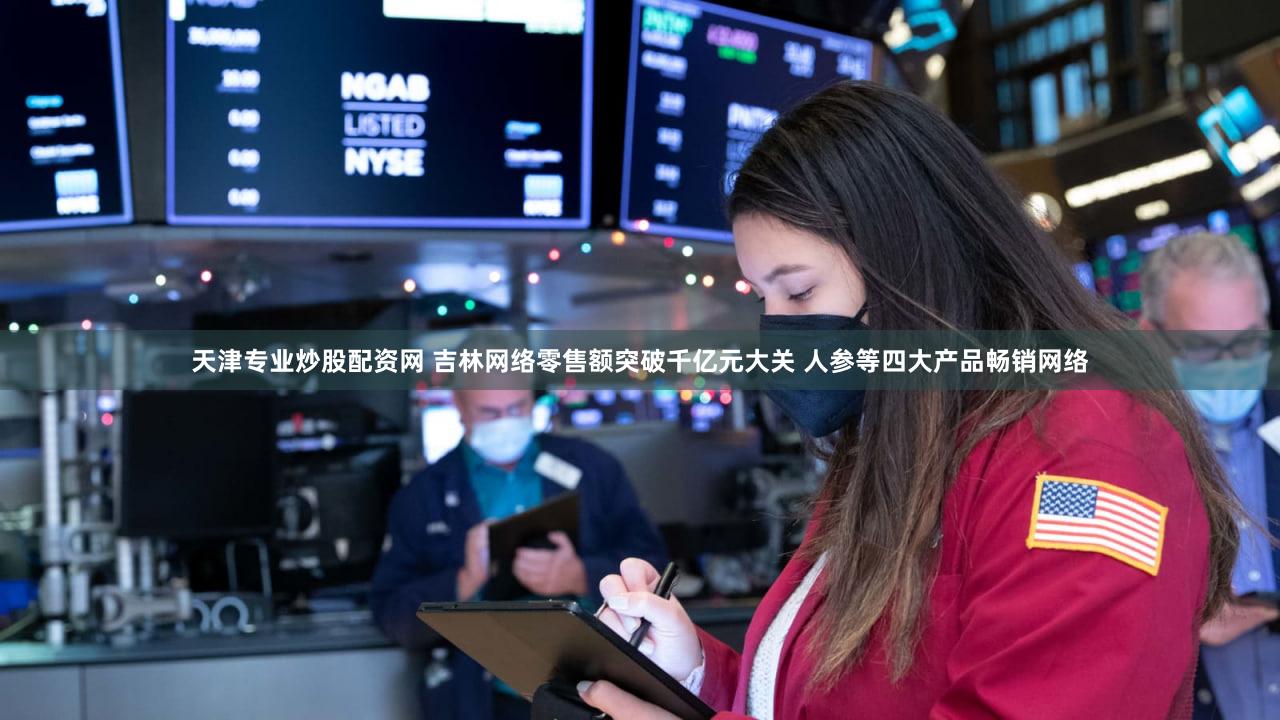 天津专业炒股配资网 吉林网络零售额突破千亿元大关 人参等四大产品畅销网络