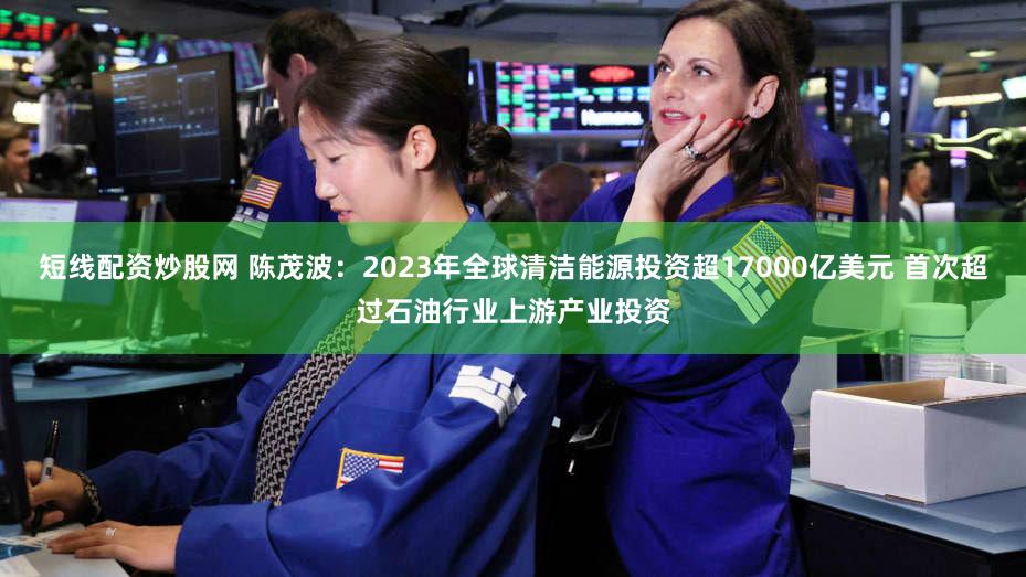 短线配资炒股网 陈茂波：2023年全球清洁能源投资超17000亿美元 首次超过石油行业上游产业投资