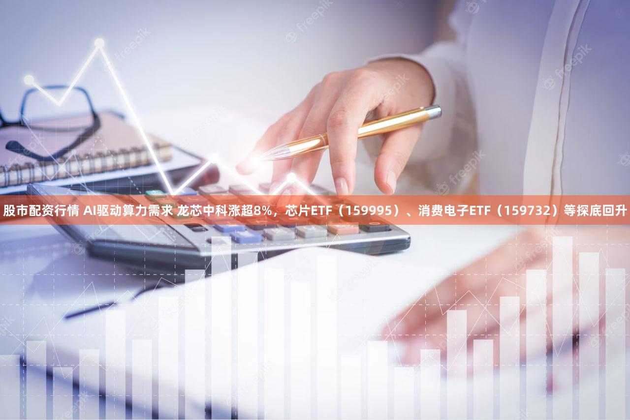 股市配资行情 AI驱动算力需求 龙芯中科涨超8%，芯片ETF（159995）、消费电子ETF（159732）等探底回升
