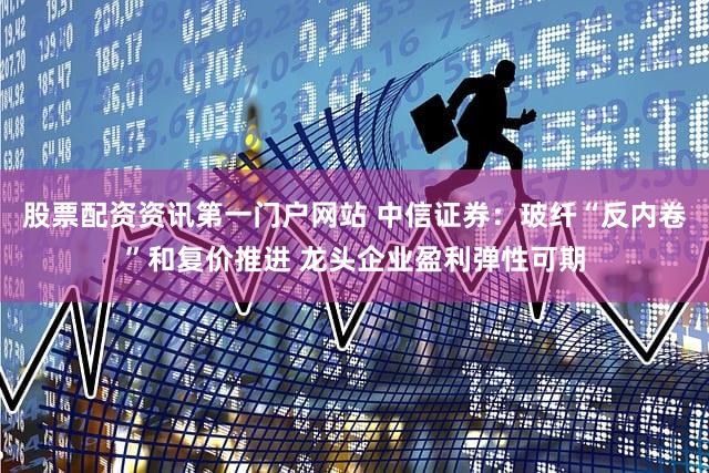 股票配资资讯第一门户网站 中信证券：玻纤“反内卷”和复价推进 龙头企业盈利弹性可期