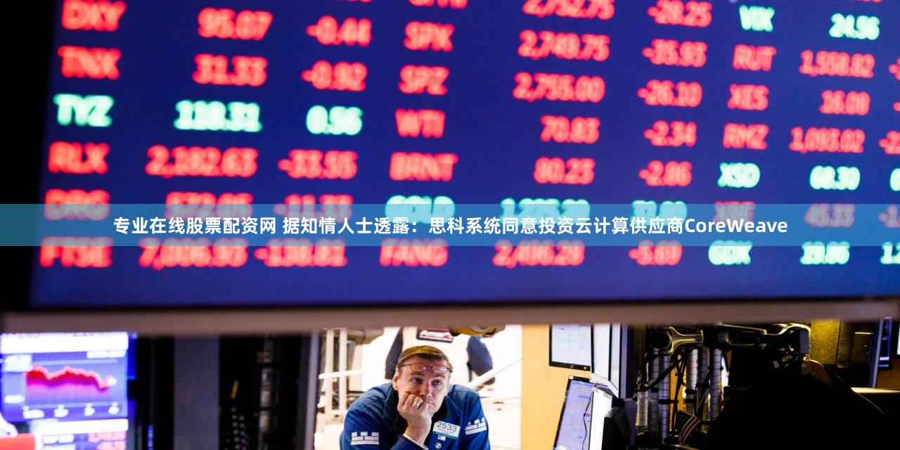 专业在线股票配资网 据知情人士透露：思科系统同意投资云计算供应商CoreWeave