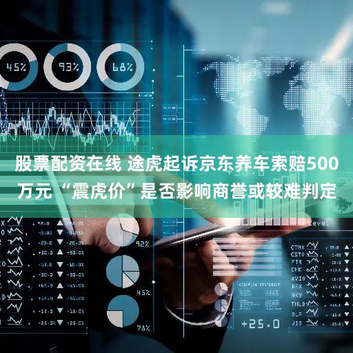 股票配资在线 途虎起诉京东养车索赔500万元 “震虎价”是否影响商誉或较难判定