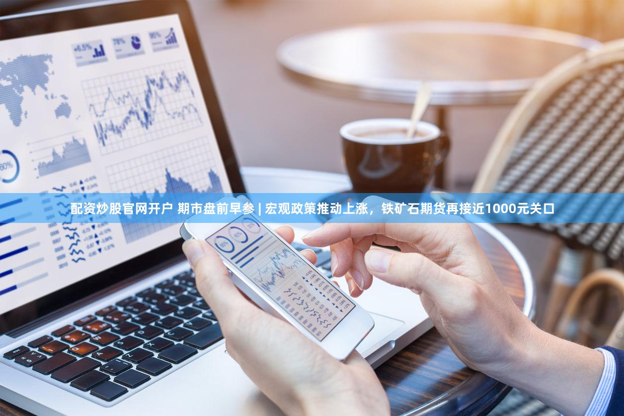 配资炒股官网开户 期市盘前早参 | 宏观政策推动上涨，铁矿石期货再接近1000元关口