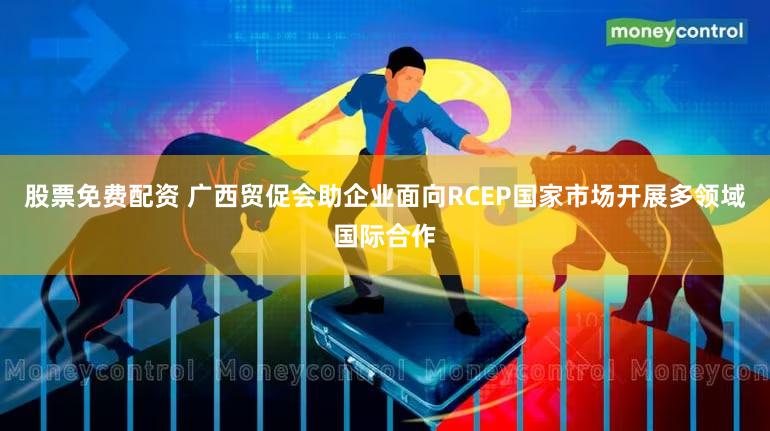 股票免费配资 广西贸促会助企业面向RCEP国家市场开展多领域国际合作