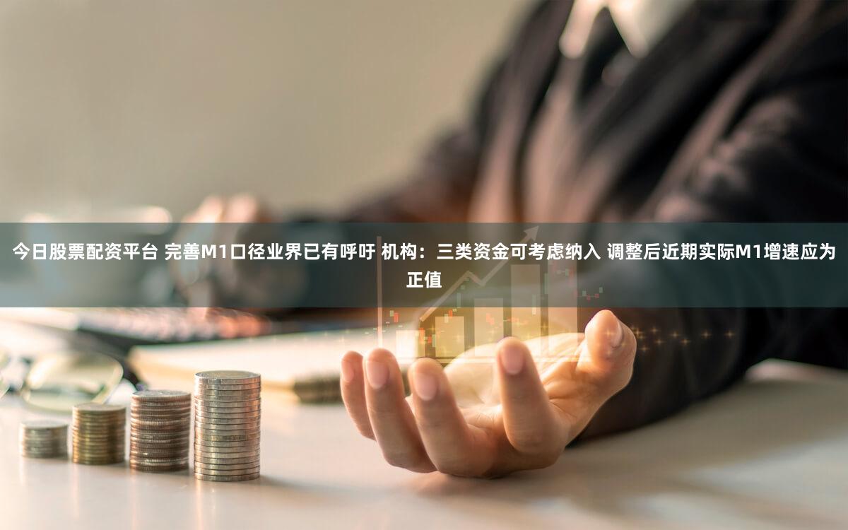 今日股票配资平台 完善M1口径业界已有呼吁 机构：三类资金可考虑纳入 调整后近期实际M1增速应为正值