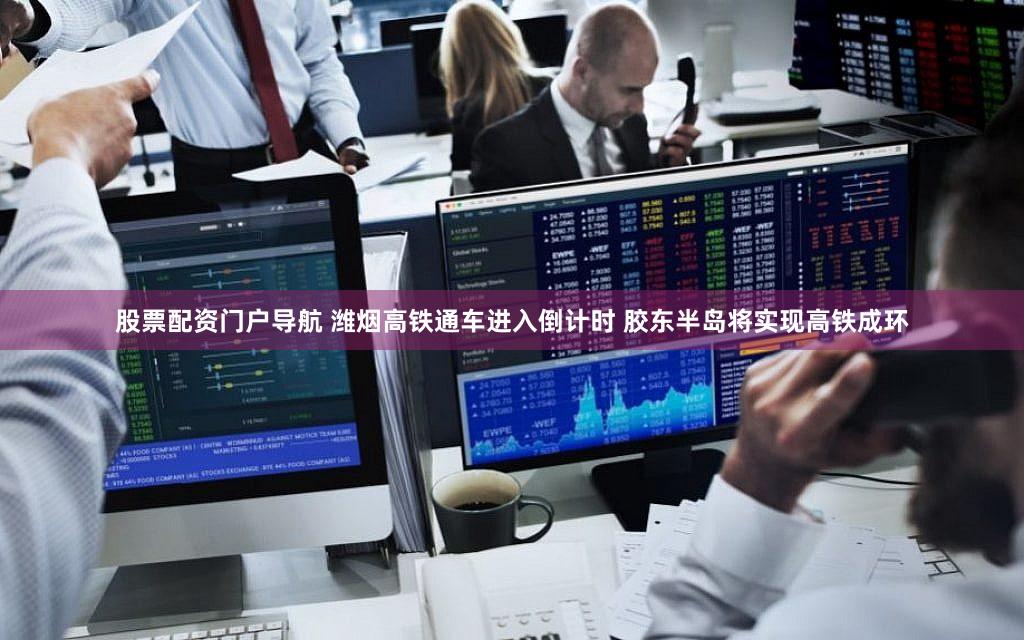 股票配资门户导航 潍烟高铁通车进入倒计时 胶东半岛将实现高铁成环