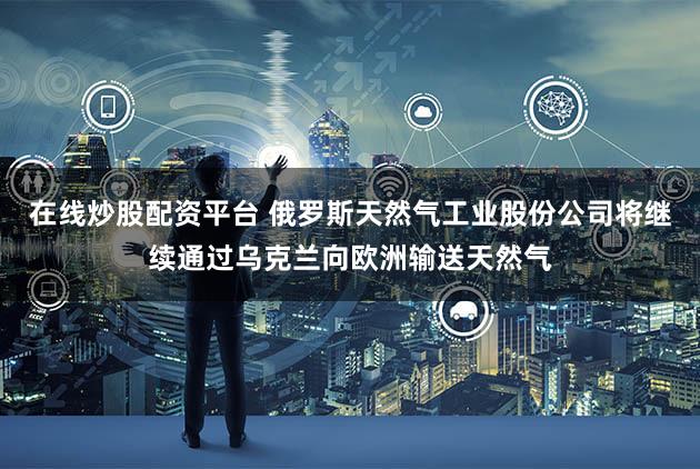 在线炒股配资平台 俄罗斯天然气工业股份公司将继续通过乌克兰向欧洲输送天然气