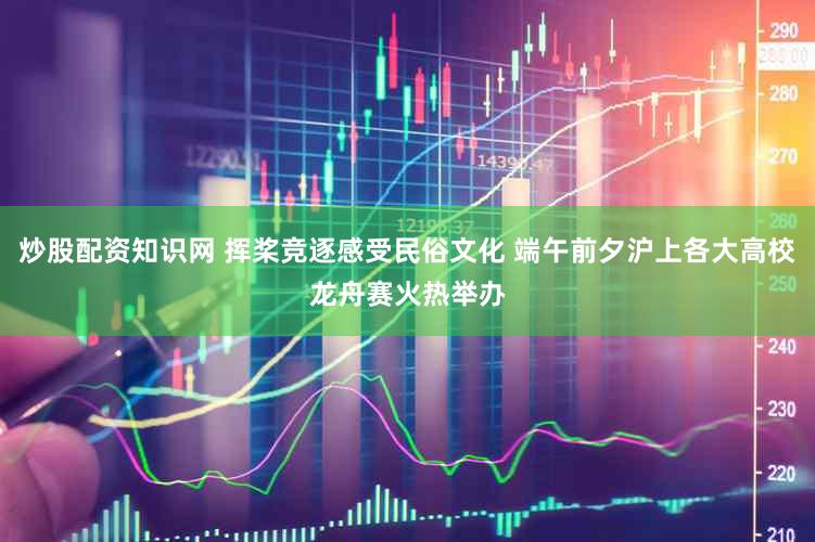 炒股配资知识网 挥桨竞逐感受民俗文化 端午前夕沪上各大高校龙舟赛火热举办