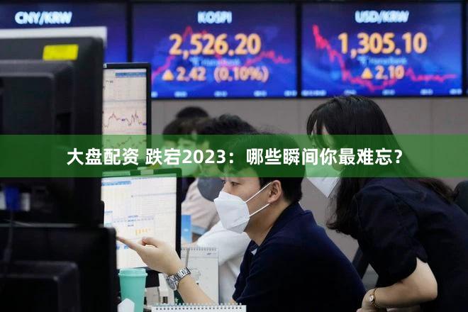 大盘配资 跌宕2023：哪些瞬间你最难忘？