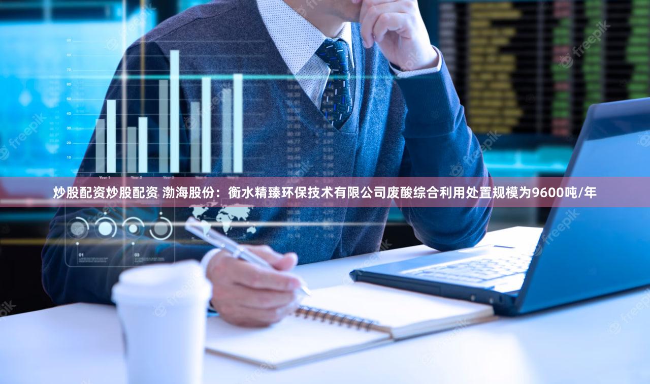 炒股配资炒股配资 渤海股份：衡水精臻环保技术有限公司废酸综合利用处置规模为9600吨/年