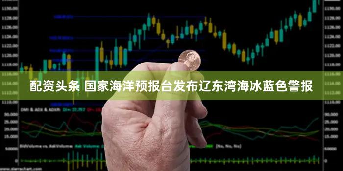 配资头条 国家海洋预报台发布辽东湾海冰蓝色警报