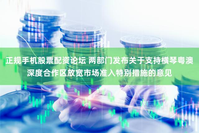 正规手机股票配资论坛 两部门发布关于支持横琴粤澳深度合作区放宽市场准入特别措施的意见