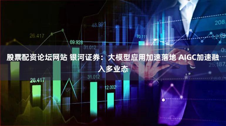 股票配资论坛网站 银河证券：大模型应用加速落地 AIGC加速融入多业态