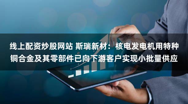 线上配资炒股网站 斯瑞新材：核电发电机用特种铜合金及其零部件已向下游客户实现小批量供应