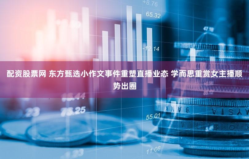 配资股票网 东方甄选小作文事件重塑直播业态 学而思重赏女主播顺势出圈