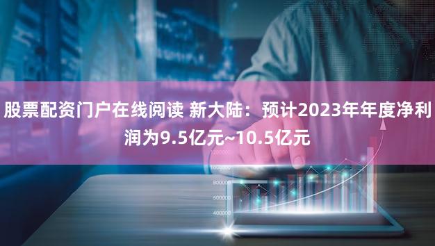 股票配资门户在线阅读 新大陆：预计2023年年度净利润为9.5亿元~10.5亿元
