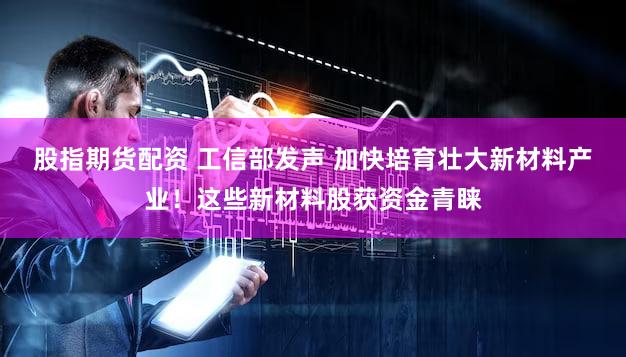 股指期货配资 工信部发声 加快培育壮大新材料产业！这些新材料股获资金青睐