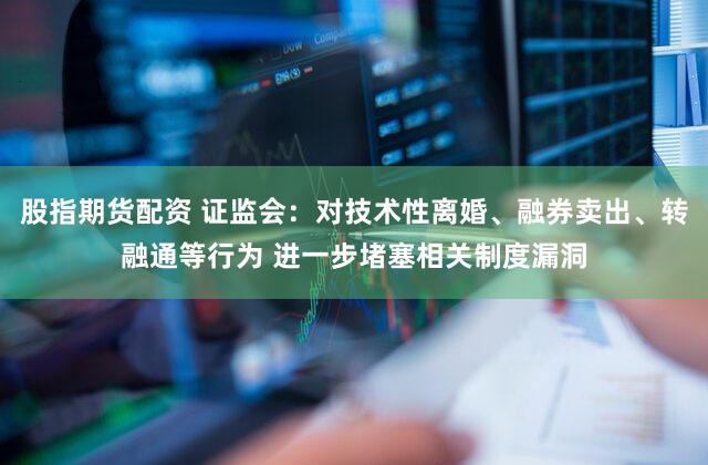 股指期货配资 证监会：对技术性离婚、融券卖出、转融通等行为 进一步堵塞相关制度漏洞