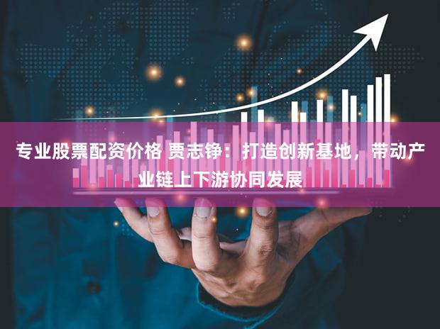 专业股票配资价格 贾志铮：打造创新基地，带动产业链上下游协同发展