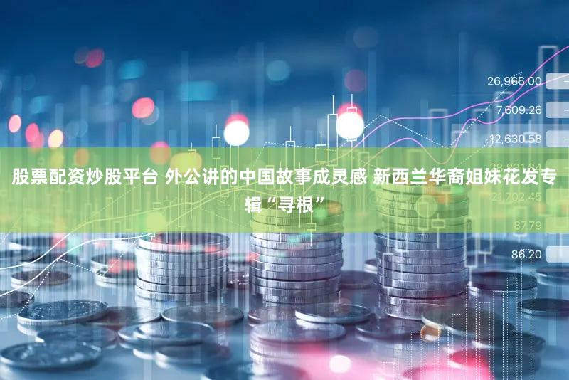 股票配资炒股平台 外公讲的中国故事成灵感 新西兰华裔姐妹花发专辑“寻根”
