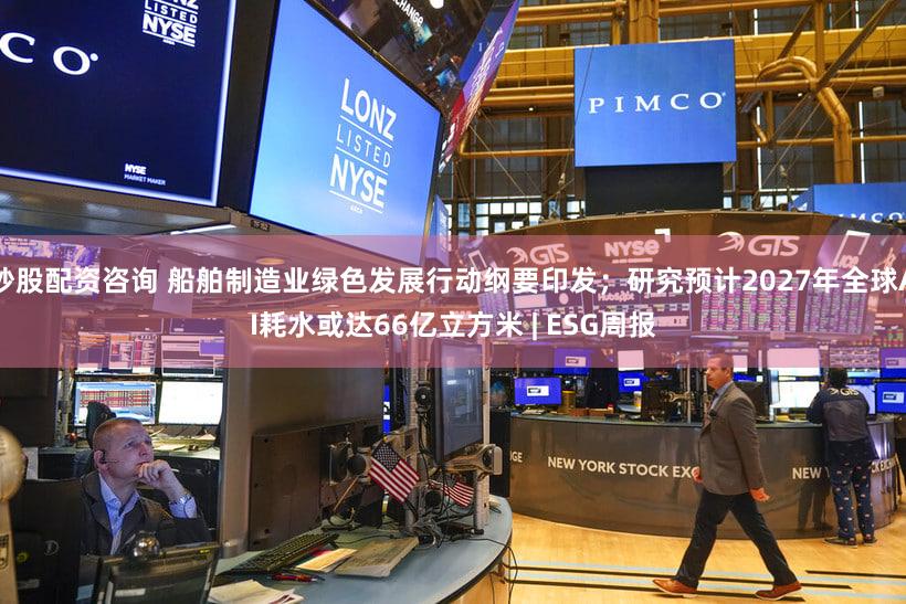 炒股配资咨询 船舶制造业绿色发展行动纲要印发；研究预计2027年全球AI耗水或达66亿立方米 | ESG周报