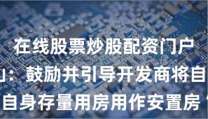 在线股票炒股配资门户 广东中山：鼓励并引导开发商将自身存量用房用作安置房“房源超市”