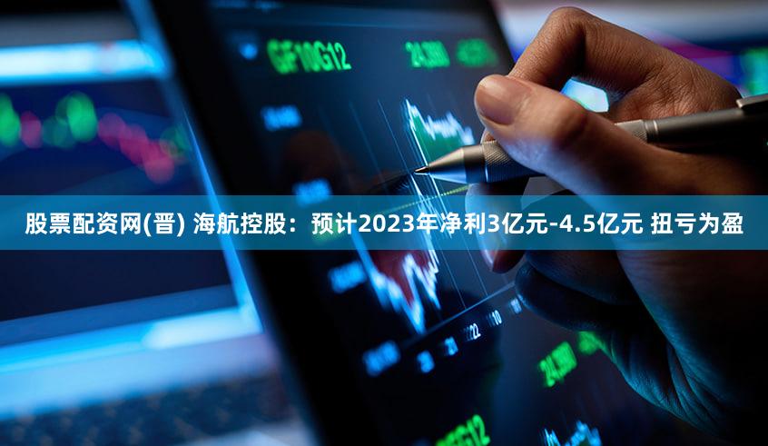 股票配资网(晋) 海航控股：预计2023年净利3亿元-4.5亿元 扭亏为盈