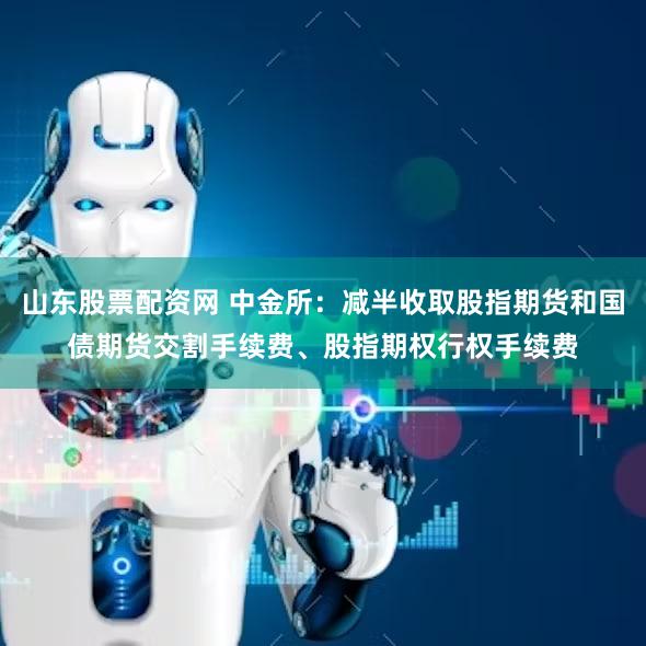 山东股票配资网 中金所：减半收取股指期货和国债期货交割手续费、股指期权行权手续费