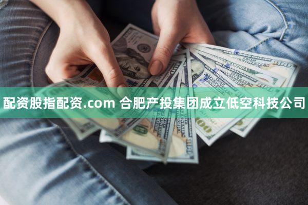 配资股指配资.com 合肥产投集团成立低空科技公司