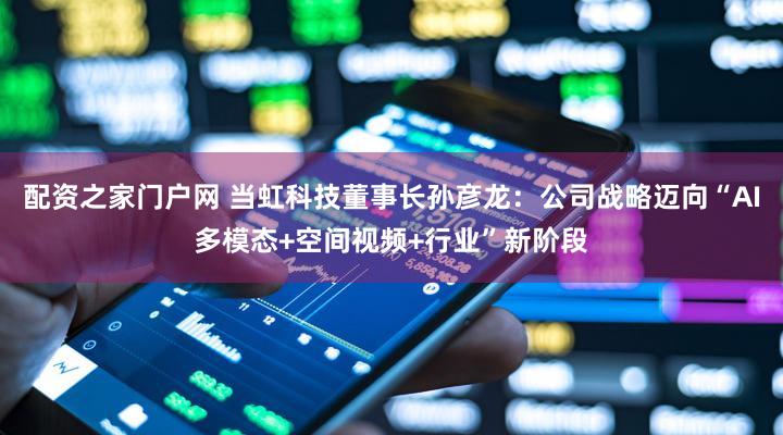 配资之家门户网 当虹科技董事长孙彦龙：公司战略迈向“AI多模态+空间视频+行业”新阶段