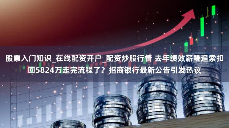 股票入门知识_在线配资开户_配资炒股行情 去年绩效薪酬追索扣回5824万走完流程了？招商银行最新公告引发热议