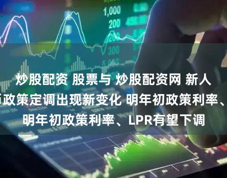 炒股配资 股票与 炒股配资网 新人配资开户 货币政策定调出现新变化 明年初政策利率、LPR有望下调