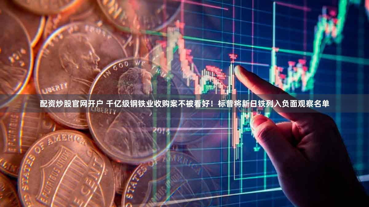 配资炒股官网开户 千亿级钢铁业收购案不被看好！标普将新日铁列入负面观察名单